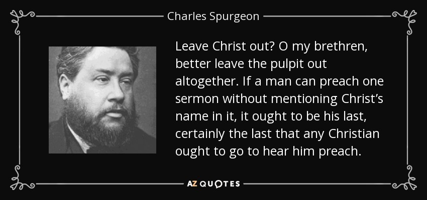 Leave Christ out? O my brethren, better leave the pulpit out altogether. If a man can preach one sermon without mentioning Christ’s name in it, it ought to be his last, certainly the last that any Christian ought to go to hear him preach. - Charles Spurgeon