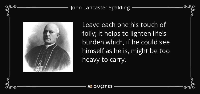Leave each one his touch of folly; it helps to lighten life's burden which, if he could see himself as he is, might be too heavy to carry. - John Lancaster Spalding