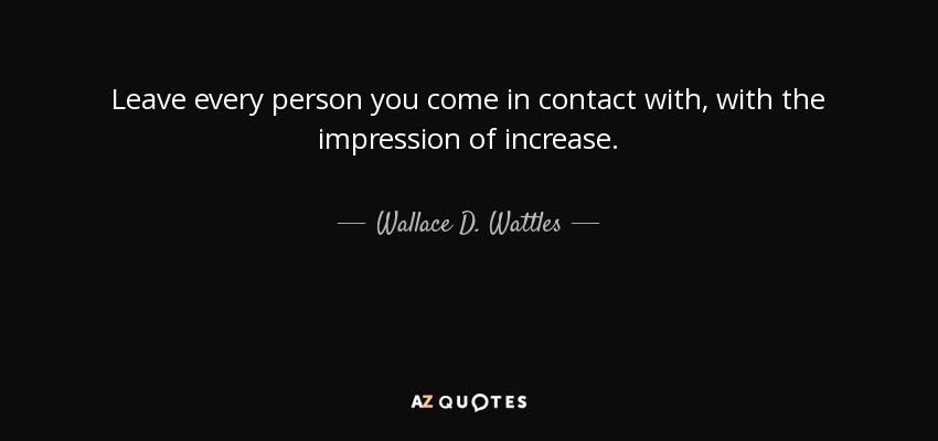 Leave every person you come in contact with, with the impression of increase. - Wallace D. Wattles