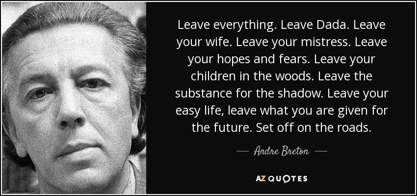 Leave everything. Leave Dada. Leave your wife. Leave your mistress. Leave your hopes and fears. Leave your children in the woods. Leave the substance for the shadow. Leave your easy life, leave what you are given for the future. Set off on the roads. - Andre Breton