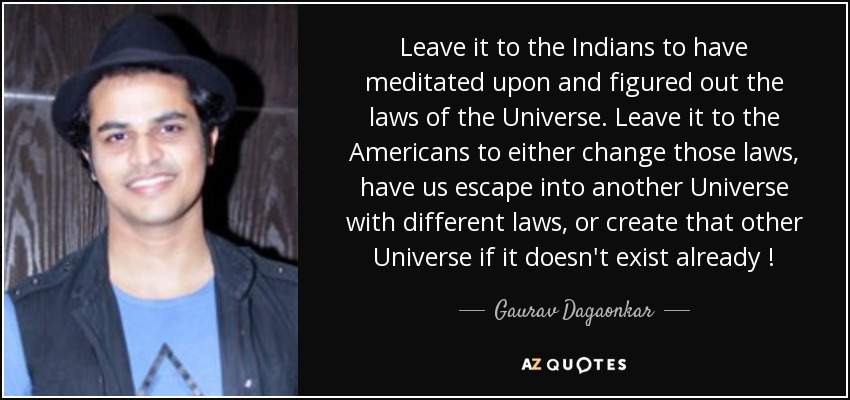 Leave it to the Indians to have meditated upon and figured out the laws of the Universe. Leave it to the Americans to either change those laws, have us escape into another Universe with different laws, or create that other Universe if it doesn't exist already ! - Gaurav Dagaonkar