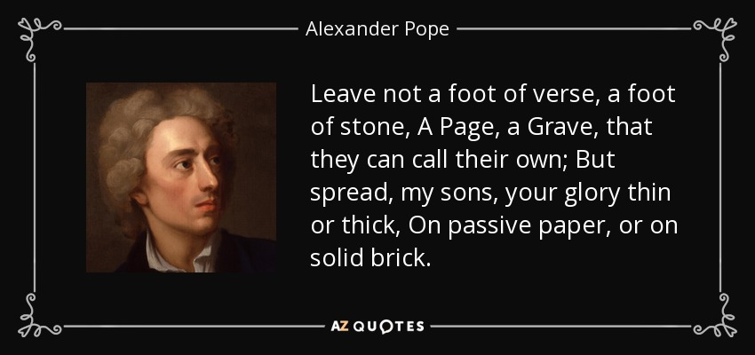 Leave not a foot of verse, a foot of stone, A Page, a Grave, that they can call their own; But spread, my sons, your glory thin or thick, On passive paper, or on solid brick. - Alexander Pope