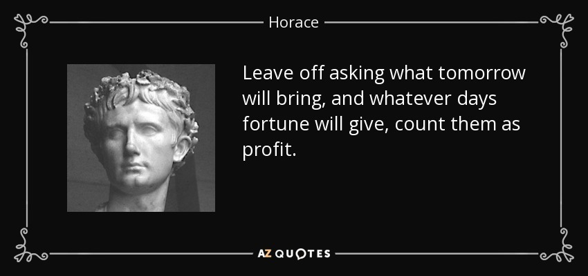 Leave off asking what tomorrow will bring, and whatever days fortune will give, count them as profit. - Horace