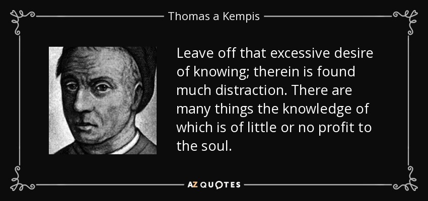 Leave off that excessive desire of knowing; therein is found much distraction. There are many things the knowledge of which is of little or no profit to the soul. - Thomas a Kempis