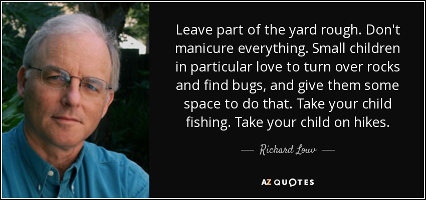 Leave part of the yard rough. Don't manicure everything. Small children in particular love to turn over rocks and find bugs, and give them some space to do that. Take your child fishing. Take your child on hikes. - Richard Louv