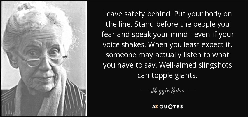 Leave safety behind. Put your body on the line. Stand before the people you fear and speak your mind - even if your voice shakes. When you least expect it, someone may actually listen to what you have to say. Well-aimed slingshots can topple giants. - Maggie Kuhn