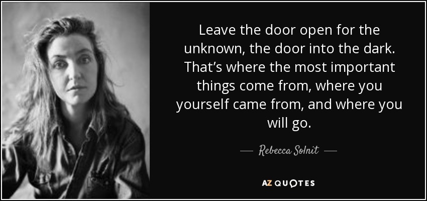 Leave the door open for the unknown, the door into the dark. That’s where the most important things come from, where you yourself came from, and where you will go. - Rebecca Solnit