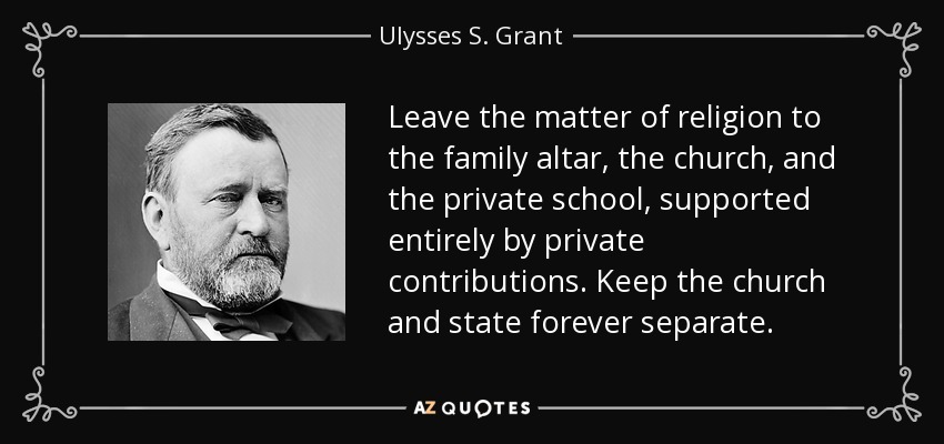 Leave the matter of religion to the family altar, the church, and the private school, supported entirely by private contributions. Keep the church and state forever separate. - Ulysses S. Grant