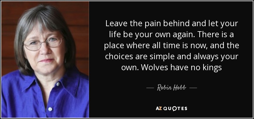 Leave the pain behind and let your life be your own again. There is a place where all time is now, and the choices are simple and always your own. Wolves have no kings - Robin Hobb