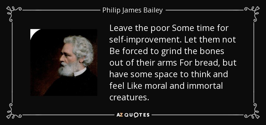 Leave the poor Some time for self-improvement. Let them not Be forced to grind the bones out of their arms For bread, but have some space to think and feel Like moral and immortal creatures. - Philip James Bailey