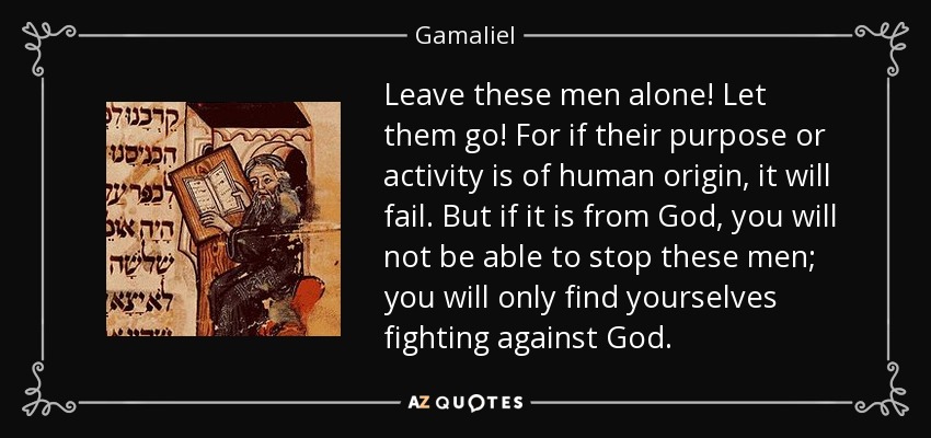 Leave these men alone! Let them go! For if their purpose or activity is of human origin, it will fail. But if it is from God, you will not be able to stop these men; you will only find yourselves fighting against God. - Gamaliel
