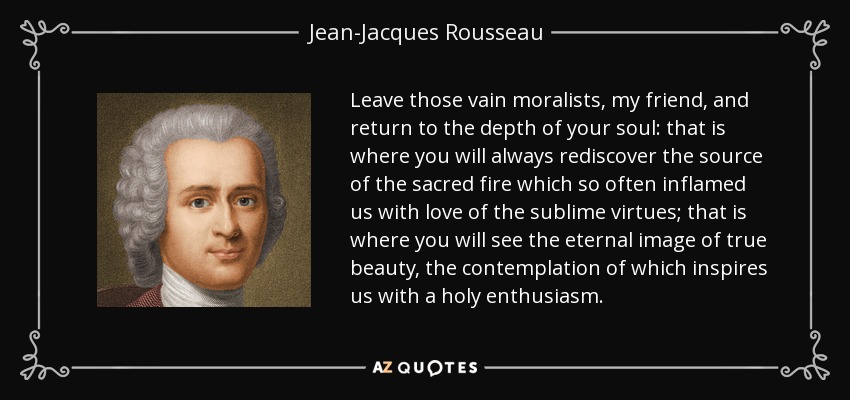 Leave those vain moralists, my friend, and return to the depth of your soul: that is where you will always rediscover the source of the sacred fire which so often inflamed us with love of the sublime virtues; that is where you will see the eternal image of true beauty, the contemplation of which inspires us with a holy enthusiasm. - Jean-Jacques Rousseau