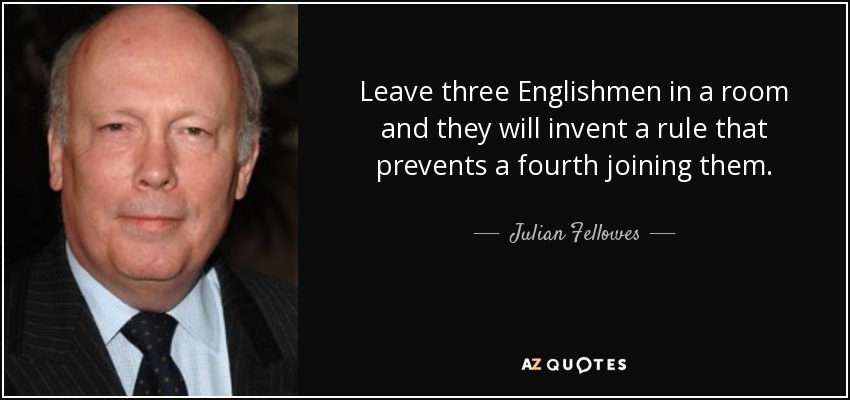 Leave three Englishmen in a room and they will invent a rule that prevents a fourth joining them. - Julian Fellowes