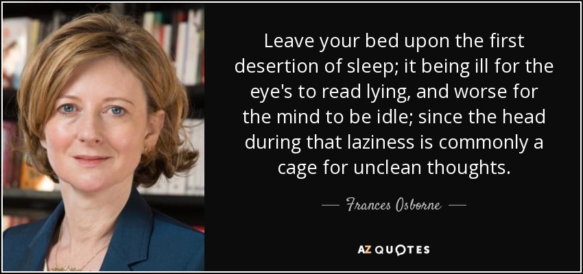 Leave your bed upon the first desertion of sleep; it being ill for the eye's to read lying, and worse for the mind to be idle; since the head during that laziness is commonly a cage for unclean thoughts. - Frances Osborne
