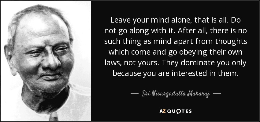 Leave your mind alone, that is all. Do not go along with it. After all, there is no such thing as mind apart from thoughts which come and go obeying their own laws, not yours. They dominate you only because you are interested in them. - Sri Nisargadatta Maharaj