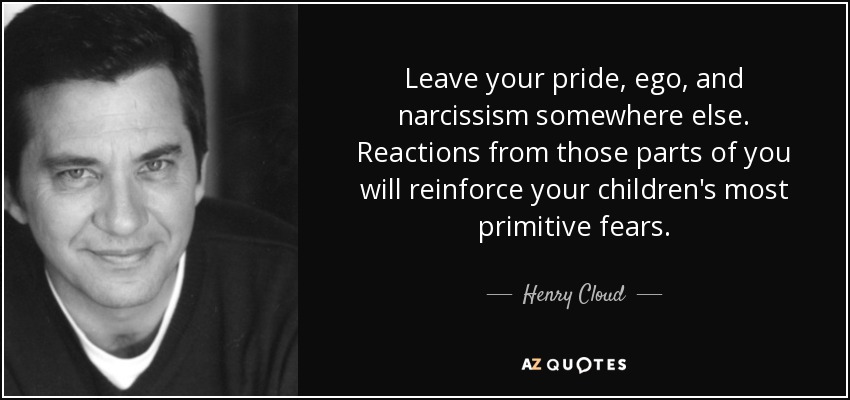 Leave your pride, ego, and narcissism somewhere else. Reactions from those parts of you will reinforce your children's most primitive fears. - Henry Cloud