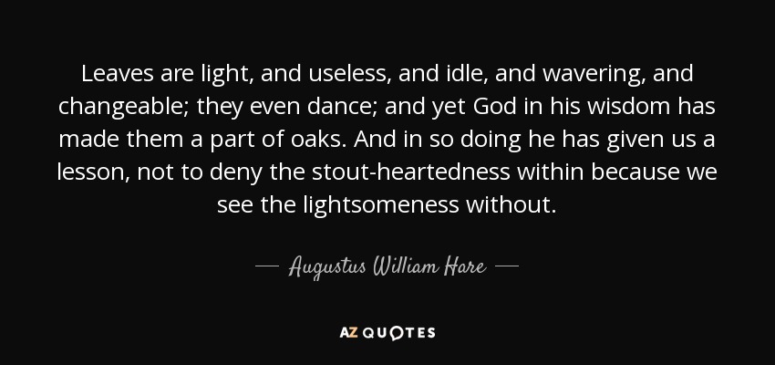 Leaves are light, and useless, and idle, and wavering, and changeable; they even dance; and yet God in his wisdom has made them a part of oaks. And in so doing he has given us a lesson, not to deny the stout-heartedness within because we see the lightsomeness without. - Augustus William Hare