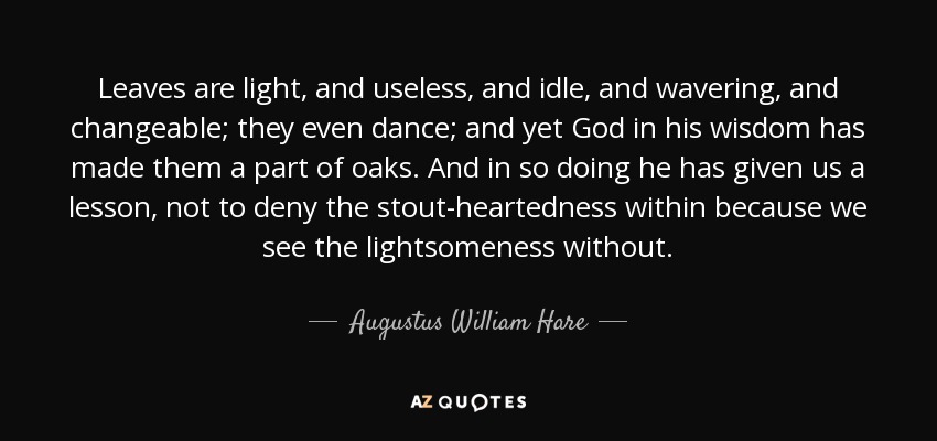 Leaves are light, and useless, and idle, and wavering, and changeable; they even dance; and yet God in his wisdom has made them a part of oaks. And in so doing he has given us a lesson, not to deny the stout-heartedness within because we see the lightsomeness without. - Augustus William Hare