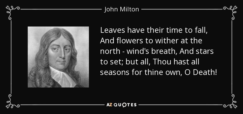 Leaves have their time to fall, And flowers to wither at the north - wind's breath, And stars to set; but all, Thou hast all seasons for thine own, O Death! - John Milton