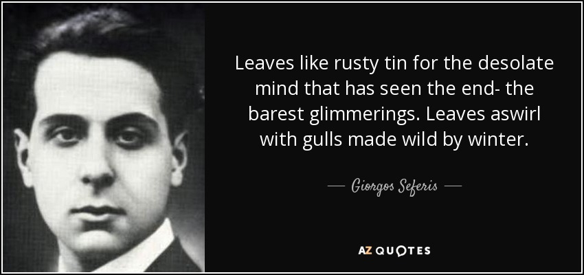 Leaves like rusty tin for the desolate mind that has seen the end- the barest glimmerings. Leaves aswirl with gulls made wild by winter. - Giorgos Seferis