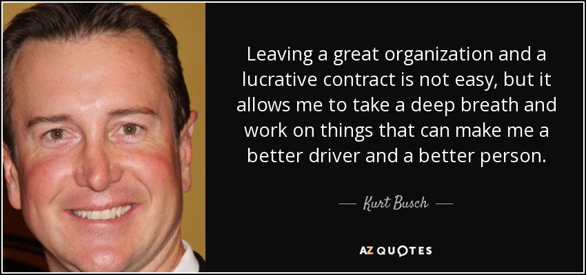 Leaving a great organization and a lucrative contract is not easy, but it allows me to take a deep breath and work on things that can make me a better driver and a better person. - Kurt Busch