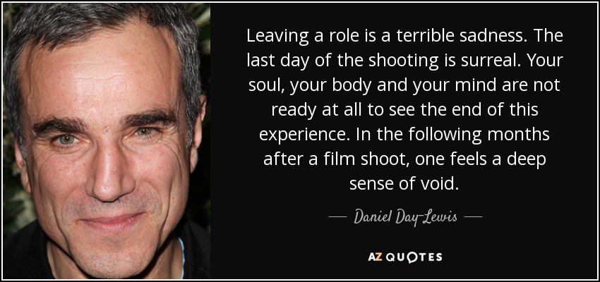 Leaving a role is a terrible sadness. The last day of the shooting is surreal. Your soul, your body and your mind are not ready at all to see the end of this experience. In the following months after a film shoot, one feels a deep sense of void. - Daniel Day-Lewis