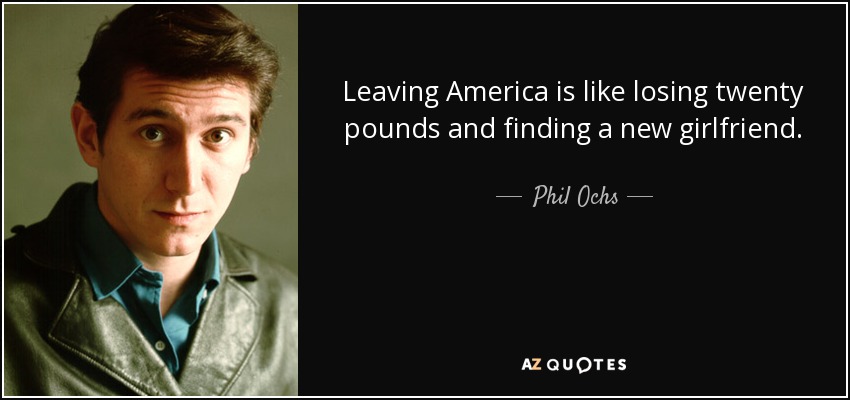 Leaving America is like losing twenty pounds and finding a new girlfriend. - Phil Ochs