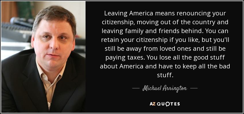 Leaving America means renouncing your citizenship, moving out of the country and leaving family and friends behind. You can retain your citizenship if you like, but you'll still be away from loved ones and still be paying taxes. You lose all the good stuff about America and have to keep all the bad stuff. - Michael Arrington