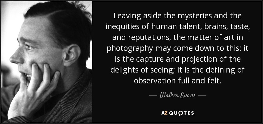 Leaving aside the mysteries and the inequities of human talent, brains, taste, and reputations, the matter of art in photography may come down to this: it is the capture and projection of the delights of seeing; it is the defining of observation full and felt. - Walker Evans