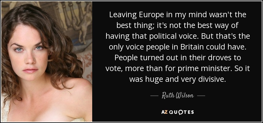 Leaving Europe in my mind wasn't the best thing; it's not the best way of having that political voice. But that's the only voice people in Britain could have. People turned out in their droves to vote, more than for prime minister. So it was huge and very divisive. - Ruth Wilson
