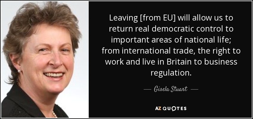 Leaving [from EU] will allow us to return real democratic control to important areas of national life; from international trade, the right to work and live in Britain to business regulation. - Gisela Stuart