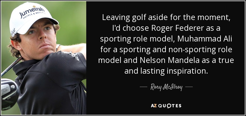 Leaving golf aside for the moment, I'd choose Roger Federer as a sporting role model, Muhammad Ali for a sporting and non-sporting role model and Nelson Mandela as a true and lasting inspiration. - Rory McIlroy