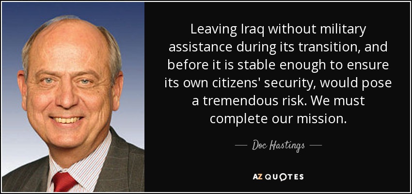 Leaving Iraq without military assistance during its transition, and before it is stable enough to ensure its own citizens' security, would pose a tremendous risk. We must complete our mission. - Doc Hastings