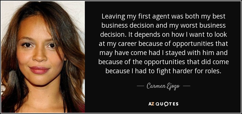 Leaving my first agent was both my best business decision and my worst business decision. It depends on how I want to look at my career because of opportunities that may have come had I stayed with him and because of the opportunities that did come because I had to fight harder for roles. - Carmen Ejogo