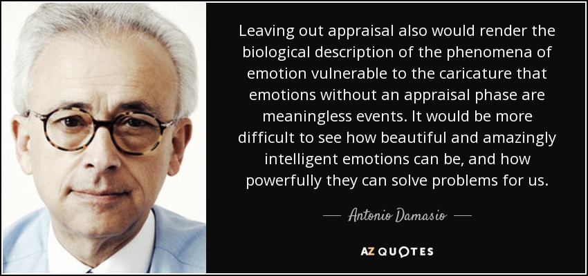 Leaving out appraisal also would render the biological description of the phenomena of emotion vulnerable to the caricature that emotions without an appraisal phase are meaningless events. It would be more difficult to see how beautiful and amazingly intelligent emotions can be, and how powerfully they can solve problems for us. - Antonio Damasio