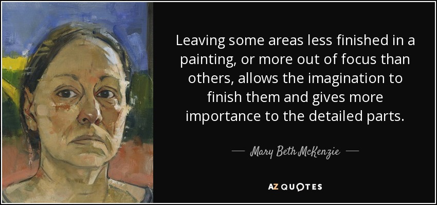 Leaving some areas less finished in a painting, or more out of focus than others, allows the imagination to finish them and gives more importance to the detailed parts. - Mary Beth McKenzie