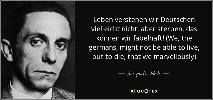 Leben verstehen wir Deutschen vielleicht nicht, aber sterben, das können wir fabelhaft! (We, the germans, might not be able to live, but to die, that we marvellously) - Joseph Goebbels