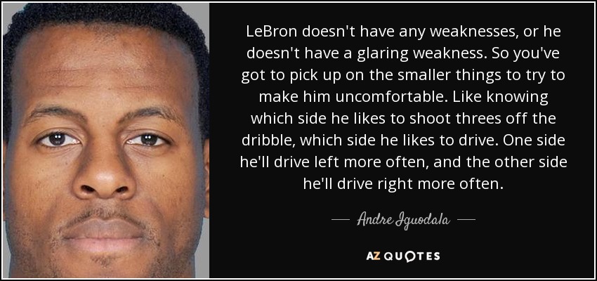 LeBron doesn't have any weaknesses, or he doesn't have a glaring weakness. So you've got to pick up on the smaller things to try to make him uncomfortable. Like knowing which side he likes to shoot threes off the dribble, which side he likes to drive. One side he'll drive left more often, and the other side he'll drive right more often. - Andre Iguodala
