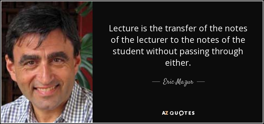 Lecture is the transfer of the notes of the lecturer to the notes of the student without passing through either. - Eric Mazur