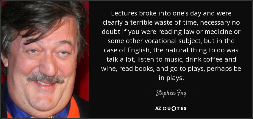 Lectures broke into one's day and were clearly a terrible waste of time, necessary no doubt if you were reading law or medicine or some other vocational subject, but in the case of English, the natural thing to do was talk a lot, listen to music, drink coffee and wine, read books, and go to plays, perhaps be in plays. - Stephen Fry