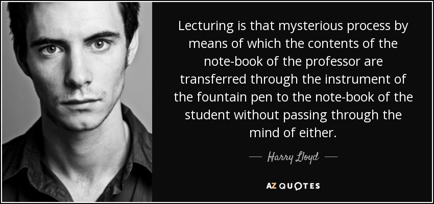 Lecturing is that mysterious process by means of which the contents of the note-book of the professor are transferred through the instrument of the fountain pen to the note-book of the student without passing through the mind of either. - Harry Lloyd