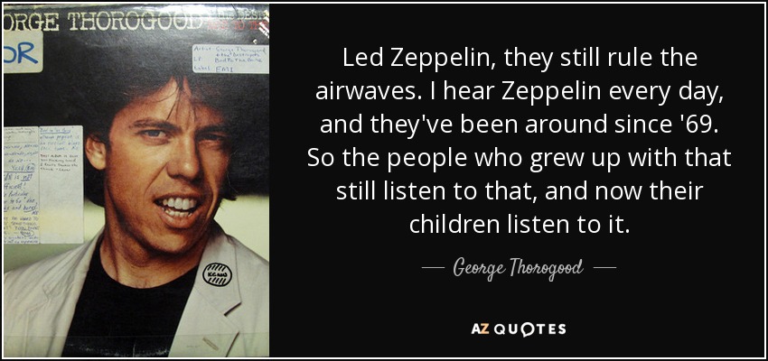 Led Zeppelin, they still rule the airwaves. I hear Zeppelin every day, and they've been around since '69. So the people who grew up with that still listen to that, and now their children listen to it. - George Thorogood