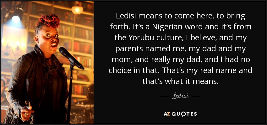 Ledisi means to come here, to bring forth. It’s a Nigerian word and it’s from the Yorubu culture, I believe, and my parents named me, my dad and my mom, and really my dad, and I had no choice in that. That’s my real name and that’s what it means. - Ledisi