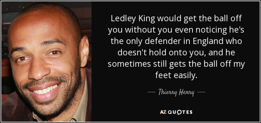 Ledley King would get the ball off you without you even noticing he's the only defender in England who doesn't hold onto you, and he sometimes still gets the ball off my feet easily. - Thierry Henry