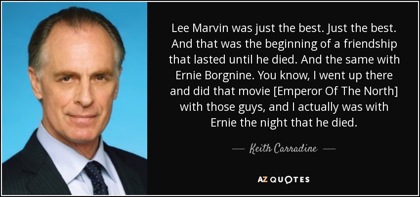 Lee Marvin was just the best. Just the best. And that was the beginning of a friendship that lasted until he died. And the same with Ernie Borgnine. You know, I went up there and did that movie [Emperor Of The North] with those guys, and I actually was with Ernie the night that he died. - Keith Carradine
