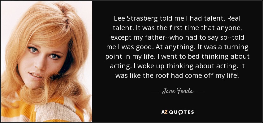 Lee Strasberg told me I had talent. Real talent. It was the first time that anyone, except my father--who had to say so--told me I was good. At anything. It was a turning point in my life. I went to bed thinking about acting. I woke up thinking about acting. It was like the roof had come off my life! - Jane Fonda