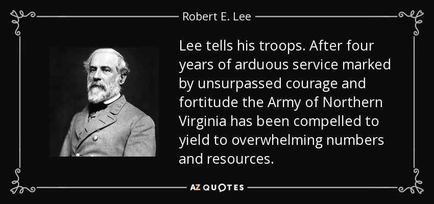 Lee tells his troops. After four years of arduous service marked by unsurpassed courage and fortitude the Army of Northern Virginia has been compelled to yield to overwhelming numbers and resources. - Robert E. Lee