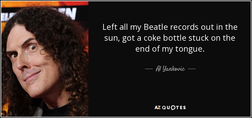Left all my Beatle records out in the sun, got a coke bottle stuck on the end of my tongue. - Al Yankovic