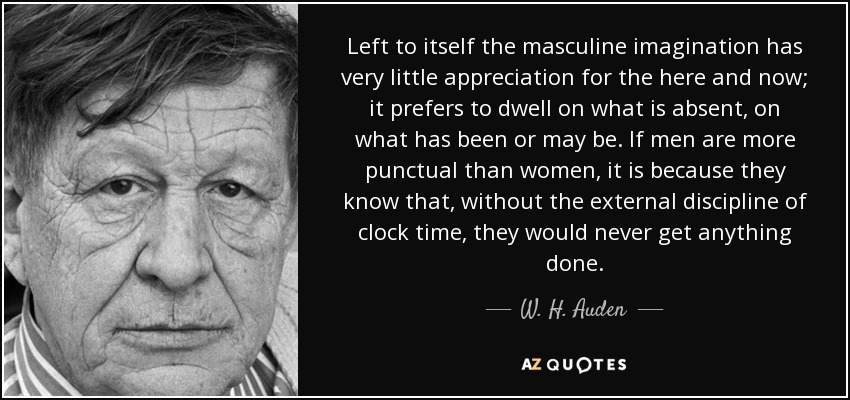 Left to itself the masculine imagination has very little appreciation for the here and now; it prefers to dwell on what is absent, on what has been or may be. If men are more punctual than women, it is because they know that, without the external discipline of clock time, they would never get anything done. - W. H. Auden