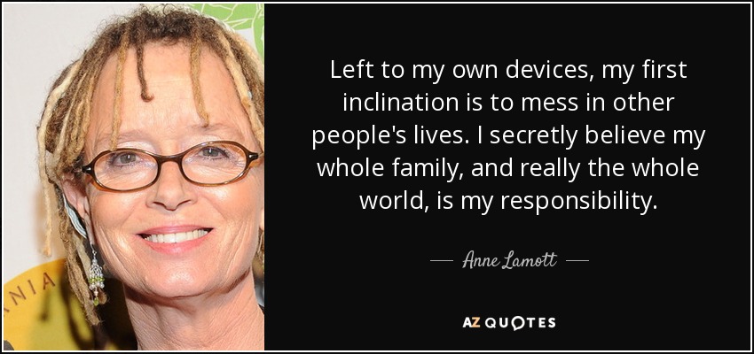 Left to my own devices, my first inclination is to mess in other people's lives. I secretly believe my whole family, and really the whole world, is my responsibility. - Anne Lamott